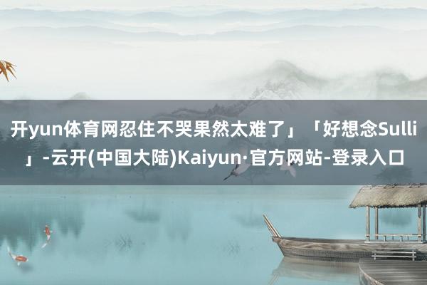 开yun体育网忍住不哭果然太难了」「好想念Sulli」-云开(中国大陆)Kaiyun·官方网站-登录入口