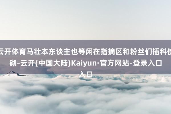 云开体育马壮本东谈主也等闲在指摘区和粉丝们插科使砌-云开(中国大陆)Kaiyun·官方网站-登录入口