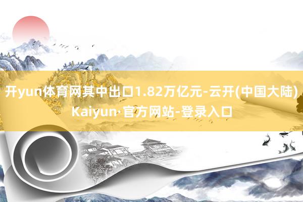 开yun体育网其中出口1.82万亿元-云开(中国大陆)Kaiyun·官方网站-登录入口
