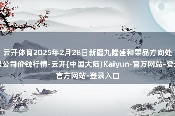 云开体育2025年2月28日新疆九隆盛和果品方向处分有限公司价钱行情-云开(中国大陆)Kaiyun·官方网站-登录入口