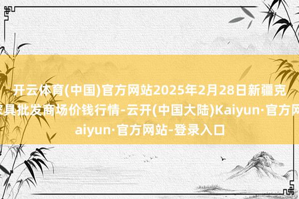 开云体育(中国)官方网站2025年2月28日新疆克拉玛依农副家具批发商场价钱行情-云开(中国大陆)Kaiyun·官方网站-登录入口