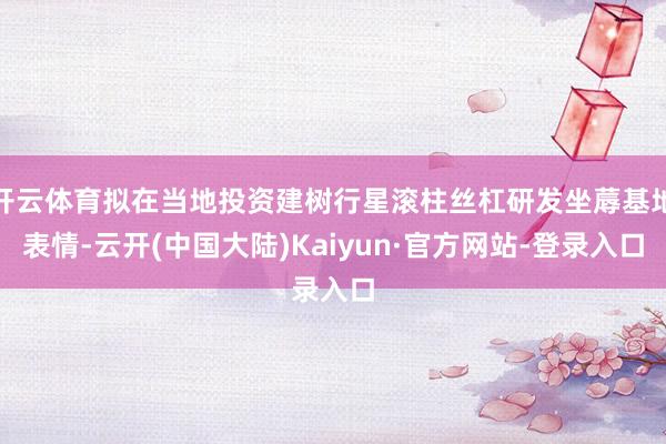 开云体育拟在当地投资建树行星滚柱丝杠研发坐蓐基地表情-云开(中国大陆)Kaiyun·官方网站-登录入口