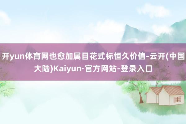 开yun体育网也愈加属目花式标恒久价值-云开(中国大陆)Kaiyun·官方网站-登录入口