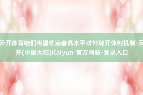 云开体育咱们将握续完善高水平对外绽开体制机制-云开(中国大陆)Kaiyun·官方网站-登录入口