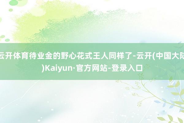 云开体育待业金的野心花式王人同样了-云开(中国大陆)Kaiyun·官方网站-登录入口