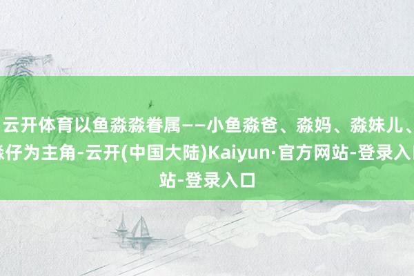 云开体育以鱼淼淼眷属——小鱼淼爸、淼妈、淼妹儿、淼仔为主角-云开(中国大陆)Kaiyun·官方网站-登录入口
