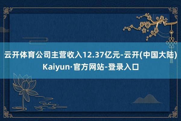 云开体育公司主营收入12.37亿元-云开(中国大陆)Kaiyun·官方网站-登录入口