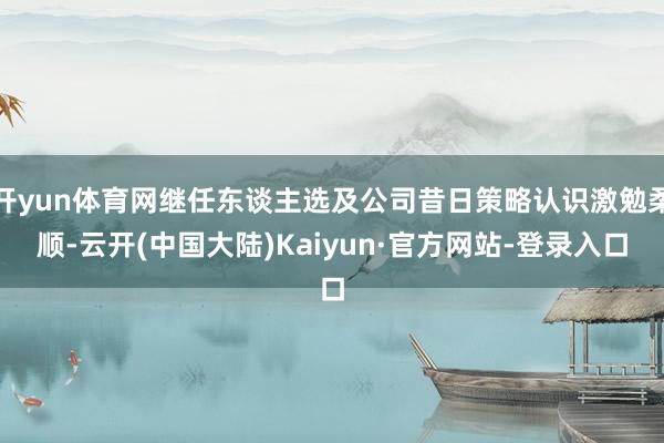 开yun体育网继任东谈主选及公司昔日策略认识激勉柔顺-云开(中国大陆)Kaiyun·官方网站-登录入口