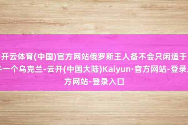 开云体育(中国)官方网站俄罗斯王人备不会只闲适于吞并一个乌克兰-云开(中国大陆)Kaiyun·官方网站-登录入口