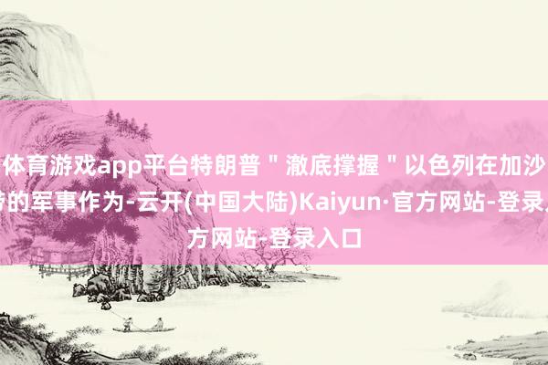 体育游戏app平台特朗普＂澈底撑握＂以色列在加沙地带的军事作为-云开(中国大陆)Kaiyun·官方网站-登录入口