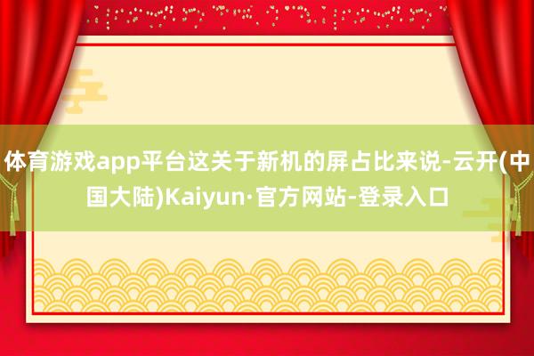 体育游戏app平台这关于新机的屏占比来说-云开(中国大陆)Kaiyun·官方网站-登录入口