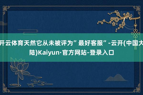 开云体育天然它从未被评为”最好客服”-云开(中国大陆)Kaiyun·官方网站-登录入口