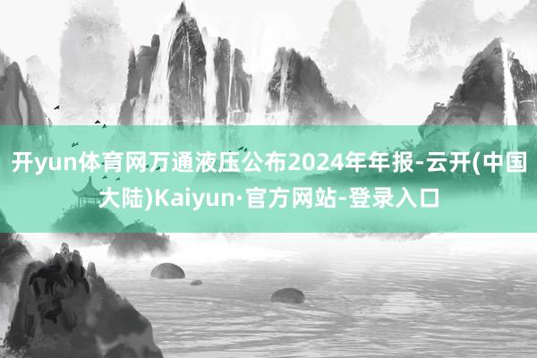 开yun体育网万通液压公布2024年年报-云开(中国大陆)Kaiyun·官方网站-登录入口