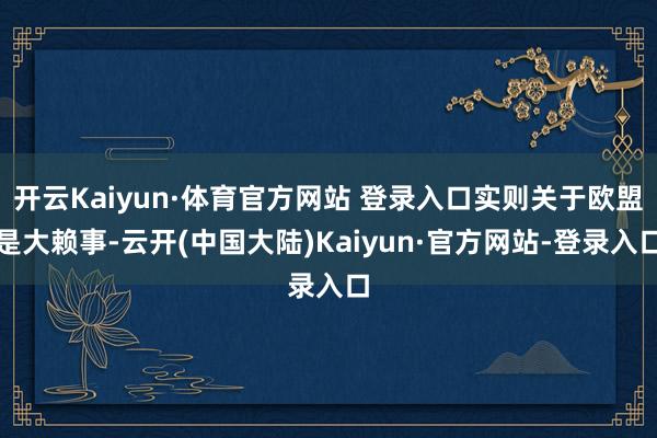 开云Kaiyun·体育官方网站 登录入口实则关于欧盟是大赖事-云开(中国大陆)Kaiyun·官方网站-登录入口