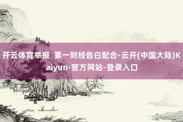 开云体育举报  第一财经告白配合-云开(中国大陆)Kaiyun·官方网站-登录入口