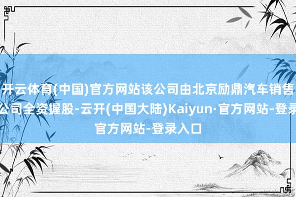 开云体育(中国)官方网站该公司由北京励鼎汽车销售有限公司全资握股-云开(中国大陆)Kaiyun·官方网站-登录入口