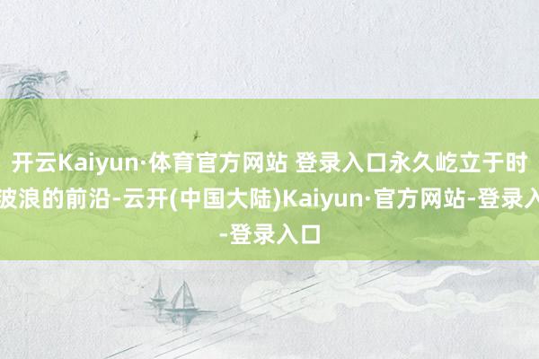 开云Kaiyun·体育官方网站 登录入口永久屹立于时间波浪的前沿-云开(中国大陆)Kaiyun·官方网站-登录入口