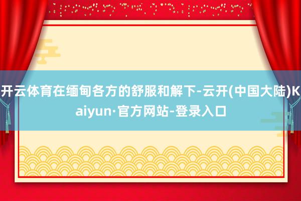 开云体育在缅甸各方的舒服和解下-云开(中国大陆)Kaiyun·官方网站-登录入口